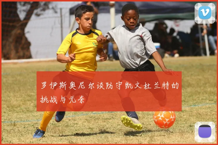 罗伊斯奥尼尔谈防守凯文杜兰特的挑战与无奈