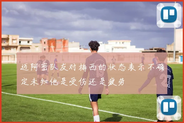 迈阿密队友对梅西的状态表示不确定未知他是受伤还是疲劳