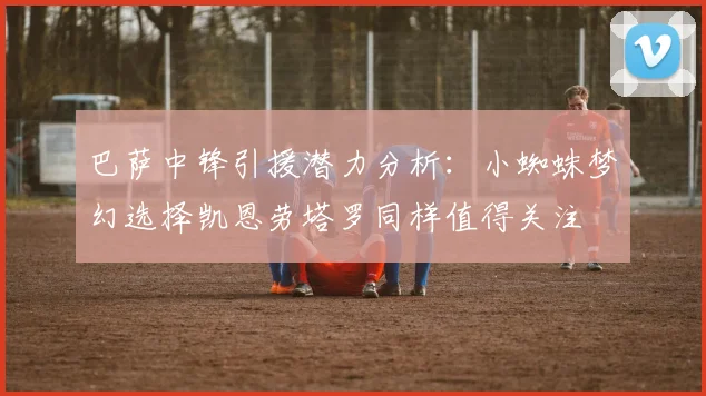 巴萨中锋引援潜力分析：小蜘蛛梦幻选择凯恩劳塔罗同样值得关注
