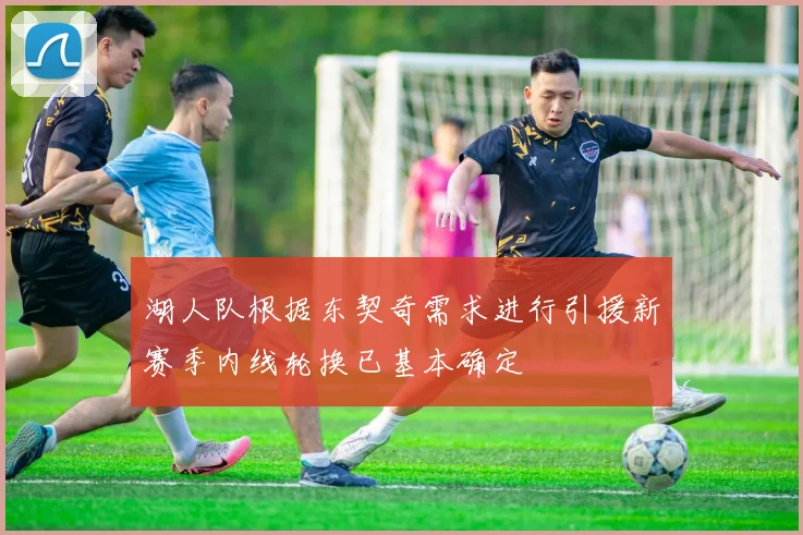 湖人队根据东契奇需求进行引援新赛季内线轮换已基本确定