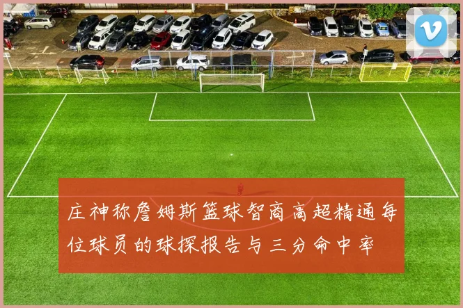 庄神称詹姆斯篮球智商高超精通每位球员的球探报告与三分命中率