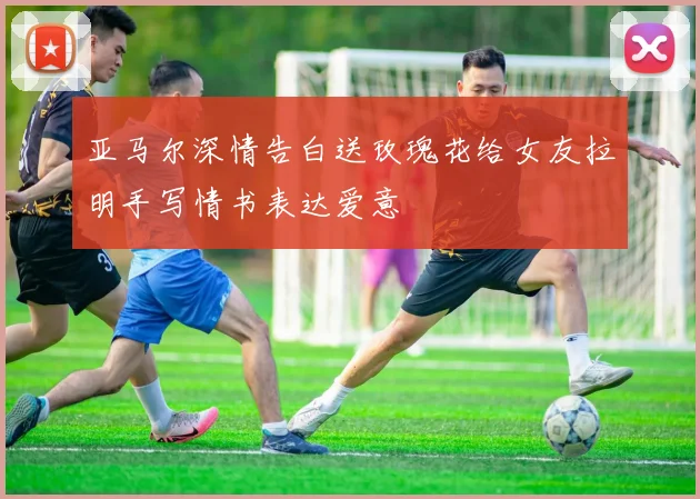 亚马尔深情告白送玫瑰花给女友拉明手写情书表达爱意