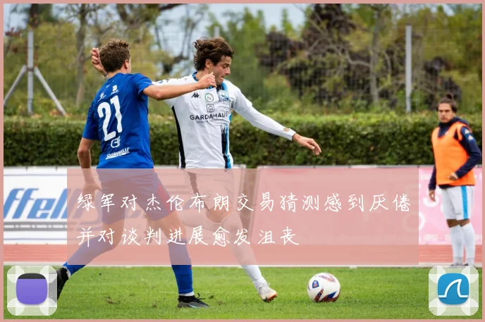 绿军对杰伦布朗交易猜测感到厌倦并对谈判进展愈发沮丧