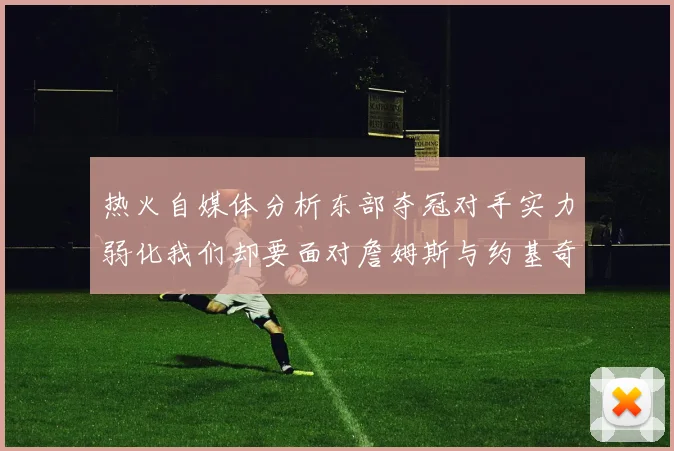 热火自媒体分析东部夺冠对手实力弱化我们却要面对詹姆斯与约基奇的挑战