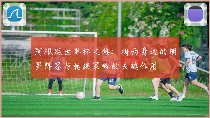 阿根廷世界杯之路：梅西身边的明星阵容与轮换策略的关键作用