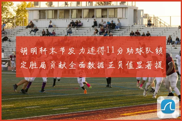 胡明轩末节发力连得11分助球队锁定胜局贡献全面数据正负值显著提升