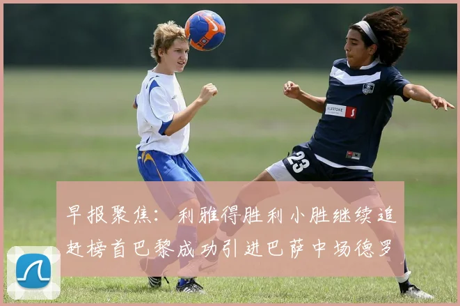 早报聚焦：利雅得胜利小胜继续追赶榜首巴黎成功引进巴萨中场德罗