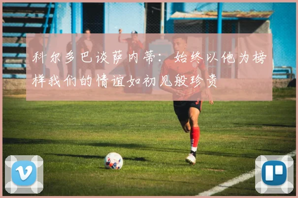 科尔多巴谈萨内蒂：始终以他为榜样我们的情谊如初见般珍贵