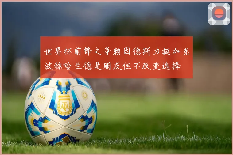 世界杯前锋之争赖因德斯力挺加克波称哈兰德是朋友但不改变选择