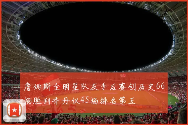 詹姆斯全明星队友季后赛创历史66场胜利乔丹仅45场排名第五