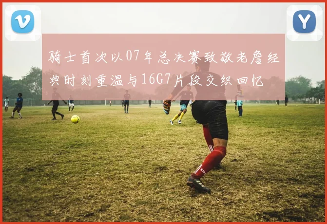 骑士首次以07年总决赛致敬老詹经典时刻重温与16G7片段交织回忆