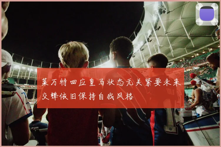 莱万特回应皇马状态无关紧要未来交锋依旧保持自我风格