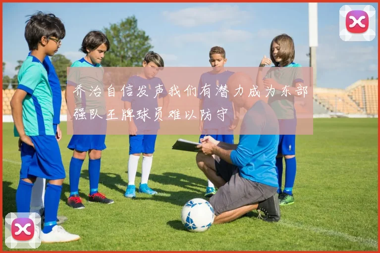 乔治自信发声我们有潜力成为东部强队王牌球员难以防守