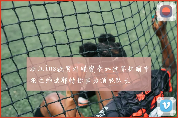 浙江ins祝贺朴镇燮参加世界杯前申花主帅波耶特称其为顶级队长