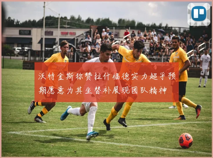 沃特金斯称赞拉什福德实力超乎预期愿意为其坐替补展现团队精神