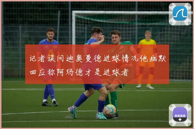 记者误问迪奥曼德进球情况他幽默回应称阿玛德才是进球者
