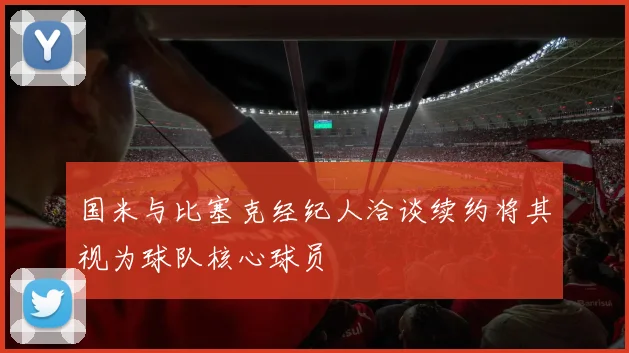 国米与比塞克经纪人洽谈续约将其视为球队核心球员