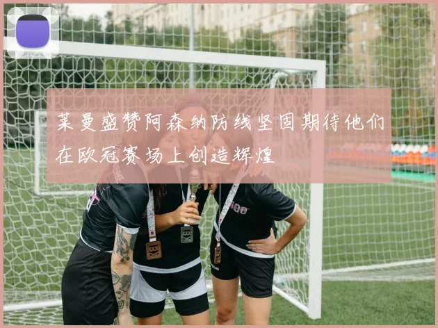 莱曼盛赞阿森纳防线坚固期待他们在欧冠赛场上创造辉煌