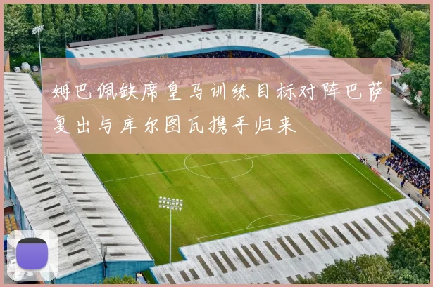 姆巴佩缺席皇马训练目标对阵巴萨复出与库尔图瓦携手归来