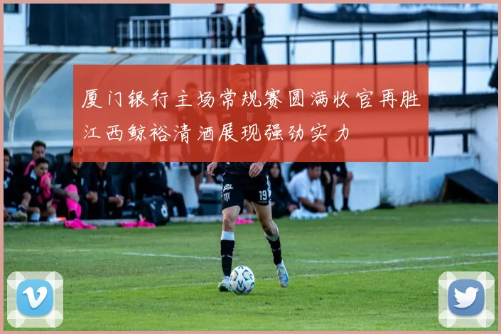 厦门银行主场常规赛圆满收官再胜江西鲸裕清酒展现强劲实力