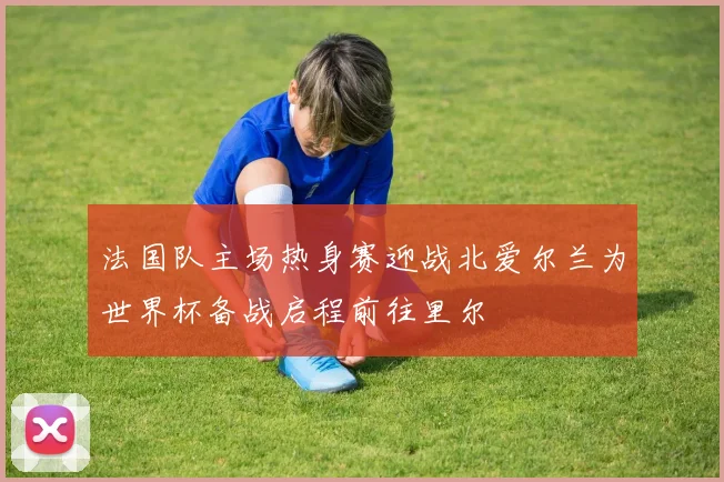 法国队主场热身赛迎战北爱尔兰为世界杯备战启程前往里尔
