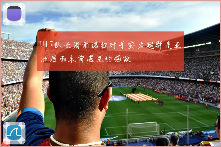 U17队长周雨诺称对手实力超群是亚洲层面未曾遇见的强敌
